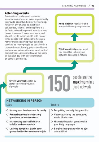 CREATING NETWORKS / 77
Attending events
Professional bodies and business
associations often run events speciﬁcally
to provide opportunities for networking;
however, any chance to meet with
colleagues, clients, and suppliers is a
de facto networking event. Aim to attend
two or three such events a month, and
at each, try to talk in-depth with two or
three people with potential to help you
rather than scattering your business
cards to as many people as possible in a
crowded room. Ideally, you should leave
each conversation with a sense of mutual
commitment. Always follow up the same
or the next day with any information
or contact promised.
○ Having your business cards ready
○ Preparing some introductory
questions or ice-breakers
○ Introducing yourself clearly,
brieﬂy, and memorably
○ Leaving a physical gap in your
group that invites someone to join
○ Forgetting to study the guest list
○ Not researching the people you
would like to meet
○ Mismatching what you say with
your body language
○ Barging into groups with no eye
contact ﬁrst
NETWORKING IN PERSON
Do’s
Think creatively about what
you can offer to help your
network contacts in return
Review your list sector by
sector to remind yourself
of people
Keep in touch regularly and
always follow-up on promises
Don’ts
people are the
maximum in a
good network
150
 