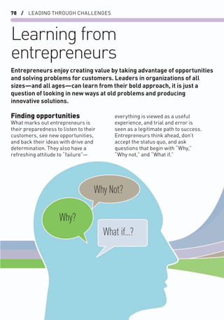 78 / LEADING THROUGH CHALLENGES
Learning from
entrepreneurs
Finding opportunities
What marks out entrepreneurs is
their preparedness to listen to their
customers, see new opportunities,
and back their ideas with drive and
determination. They also have a
refreshing attitude to “failure”—
everything is viewed as a useful
experience, and trial and error is
seen as a legitimate path to success.
Entrepreneurs think ahead, don’t
accept the status quo, and ask
questions that begin with “Why,”
“Why not,” and “What if.”
Entrepreneurs enjoy creating value by taking advantage of opportunities
and solving problems for customers. Leaders in organizations of all
sizes—and all ages—can learn from their bold approach, it is just a
question of looking in new ways at old problems and producing
innovative solutions.
Why?
Why Not?
What if...?
 