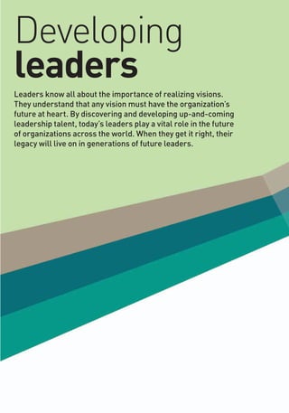Developing
leaders
Leaders know all about the importance of realizing visions.
They understand that any vision must have the organization’s
future at heart. By discovering and developing up-and-coming
leadership talent, today’s leaders play a vital role in the future
of organizations across the world. When they get it right, their
legacy will live on in generations of future leaders.
 