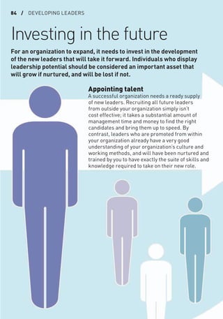 84 / DEVELOPING LEADERS
Investing in the future
Appointing talent
A successful organization needs a ready supply
of new leaders. Recruiting all future leaders
from outside your organization simply isn’t
cost effective; it takes a substantial amount of
management time and money to ﬁnd the right
candidates and bring them up to speed. By
contrast, leaders who are promoted from within
your organization already have a very good
understanding of your organization’s culture and
working methods, and will have been nurtured and
trained by you to have exactly the suite of skills and
knowledge required to take on their new role.
For an organization to expand, it needs to invest in the development
of the new leaders that will take it forward. Individuals who display
leadership potential should be considered an important asset that
will grow if nurtured, and will be lost if not.
 