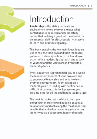 INTRODUCTION / 7
Introduction
Leadership is the ability to create an
environment where everyone knows what
contribution is expected and feels totally
committed to doing a great job. Leadership is
an essential skill for all successful managers
to learn and practice regularly.
This book explains the key techniques leaders
use to release their own and their team’s full
potential. It shows you how to think and take
action with a leadership approach and to look
at yourself and the world around you with a
leadership focus.
Practical advice is given to help you to develop
the leadership aspects of your own role and
to encourage leadership and initiative from
everyone in your team. From taking up a
leadership role to leading with conﬁdence in
difﬁcult situations, this book prepares you
step-by-step for all the challenges leaders face.
The book is packed with advice to help you
direct your energy toward building essential
relationships and achieving the most important
results that add value to your organization and
identify you as a successful leader of people.
 