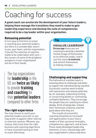 90 / DEVELOPING LEADERS
Coaching for success
Releasing potential
It isn’t easy to ﬁnd time to invest
in coaching your potential leaders,
but there is a considerable return
to you, your team, and the organization,
if you do.The selection of coaches
needs to be undertaken with care—
the careers of some of the brightest
prospects in your organization
will be in their hands.
Challenging and supporting
The hallmark of a skilled coach is
knowing when to challenge and when
to support the individual being coached.
Successful coaches work to build
self-awareness and release potential,
by, for example, unblocking limiting
or constricting beliefs or confronting
unhelpful behaviors. They encourage
the people they are coaching to reﬂect
deeply, think strategically, release
their instinctive creativity, and feel
good about who they are.
The results of successful
coaching should be an increased
self-appreciation in your future
leaders of their personal strengths,
competencies, approach, and actions.
These newly developed leadership
elements, in turn, should align with
your organization’s values and aims.
A good coach can accelerate the development of your future leaders,
helping them manage the transitions they need to make to gain
leadership experience and develop the suite of competencies
required to be a top leader within your organization.
VISUALIZE LEADERSHIP
Encourage those you are
coaching to develop a detailed
mental image of themselves
as an effective leader, and to
use this vision to motivate
and commit themselves
to making changes.
Tip
The top organizations
for leadership in the
US are twice as likely
to provide training
and coaching for
their potential leaders
compared to other ﬁrms
The right experience
You may choose to coach your
potential leaders yourself, or you
may prefer to appoint other internal
or external coaches. Whoever you
choose, they must have the right
business and coaching experience
or have received training on how
to coach effectively.
 