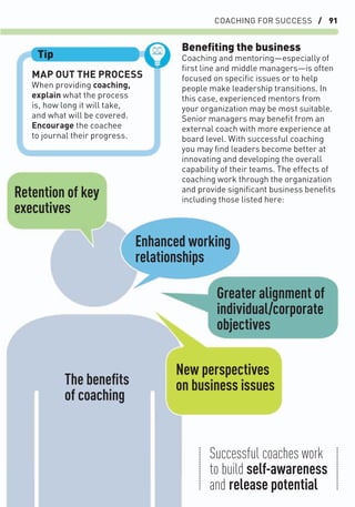 COACHING FOR SUCCESS / 91
MAP OUT THE PROCESS
When providing coaching,
explain what the process
is, how long it will take,
and what will be covered.
Encourage the coachee
to journal their progress.
Tip
Beneﬁting the business
Coaching and mentoring—especially of
ﬁrst line and middle managers—is often
focused on speciﬁc issues or to help
people make leadership transitions. In
this case, experienced mentors from
your organization may be most suitable.
Senior managers may beneﬁt from an
external coach with more experience at
board level. With successful coaching
you may ﬁnd leaders become better at
innovating and developing the overall
capability of their teams. The effects of
coaching work through the organization
and provide signiﬁcant business beneﬁts
including those listed here:
Retention of key
executives
The beneﬁts
of coaching
Enhanced working
relationships
Greater alignment of
individual/corporate
objectives
New perspectives
on business issues
Successful coaches work
to build self-awareness
and release potential
 