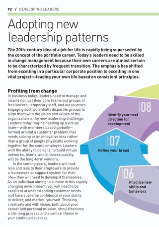 92 / DEVELOPING LEADERS
Adopting new
leadership patterns
Proﬁting from change
In business today, leaders need to manage and
inspire not just their core teams but groups of
freelancers, temporary staff, and outsourcers.
Engaging such potentially disparate groups to
align them with the vision and values of the
organization is the new leadership challenge.
Leaders today may be heading up a virtual
team—with members based globally—
formed around a customer problem that
needs solving or an innovative idea rather
than a group of people physically working
together for the same employer. Leaders
with the ability to be agile, to build virtual
networks, teams, and alliances quickly,
will be the long-term winners.
In the coming years, leaders will look
less and less to their employers to provide
a framework or support system for their
life—they will need to develop it themselves.
As an individual aiming to survive in this rapidly
changing environment, you will need to be
excellent at understanding customer needs
and have supreme conﬁdence in your ability
to deliver, and market, yourself. Thinking
creatively and with vision, both about your
career and personal mission, should become
a life-long process and a central theme in
your continued success.
The 20th-century idea of a job for life is rapidly being superseded by
the concept of the portfolio career. Today’s leaders need to be skilled
in change management because their own careers are almost certain
to be characterized by frequent transition. The emphasis has shifted
from excelling in a particular corporate position to excelling in one
vital project—leading your own life based on consistent principles.
Practice new
skills and
behaviors
Reﬁne your brand
Identify your next
direction for
development
 