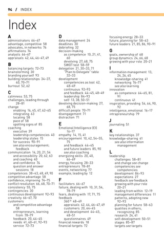 94 / INDEX
Index
A
administrators 66–67
advantage, competitive 58
advocates, in networks 76
afﬁrmations 74
analysts 66–67
appraisals 42, 44, 46–47, 49
B
balancing targets 72–73
brainstorming 30
branding yourself 93
building relationships 34–37,
40, 70–71
burnout 52, 62
C
calmness 53, 75
challenges, leading through
28–81
change
enabling 16, 45, 47, 62–65
integrating 63
locating 58
pace of 58
spotting signs of 85
coaching
executive 39
leadership competencies 40
leadership styles 15
for success 90–91
see also encouragement;
feedback
communication 14, 20, 21, 54
and accessibility 20, 62, 63
and coaching 40
and conﬁdence 74
question and answer
sessions 18
competences 38–43, 48, 49, 90
competitive advantage 58
conﬁdence, improving 74–75
conﬂict resolution 66, 68, 70–71
consistency 55, 75
contingencies 30
continuous development 92–93
creativity 66–67, 70
customers
and competitive advantage
58
entrepreneurs, learning
from 78–79
feedback 20, 44–45
needs 41, 60–61, 92–93
service 72–73
D
data management 24
deadlines 30
debrieﬁng 32
decision-making
as competence 10, 21, 41,
60
devolving 27, 68, 75
SWOT test 58–59
delegation 21, 30–33, 71
“Plan to Delegate” table
32–33
development
competencies as tool 42,
48–49
continuous 92–93
and feedback 44–45, 48–49
leadership 84–93
self 13, 38, 50–51
devolving decision-making 27,
68, 75
difﬁcult people 70–71
disengagement 71
distraction 71
E
Emotional Intelligence (EI)
16–17
empathy 14, 15, 41
encouragement 10, 42, 54–55,
75
and feedback 44–45
and future leaders 85, 90
see also coaching
energizing skills 20, 40,
66–69
energy, focusing 28–33
entrepreneurs 78–81
events, networking 77
example, leading by 12
F
facilitators 66–67
failure, dealing with 10, 31, 54,
78–79
fears, dealing with 17, 71, 75
feedback
360 º 48–49
appraisals 42, 44, 46–47, 49
customers 20, 44–45
and development 44–45,
48–51
questionnaires 49
ﬁnancial rewards 18
ﬁnancial targets 72
focusing energy 28–33
future, planning for 58–63
future leaders 21, 85, 86, 90–91
G
goals, ownership of 68
group dynamics 24, 66, 68
growing with your role 20–21
I
information management 13,
24, 26, 45
knowledge-sharing 41
networking 76–77
see also learning
innovation
as competence 64–65, 81,
91
continuous 41
inspiration, providing 54, 64, 90,
92
intelligence, emotional 16–17
intrapreneurship 79
J
journaling 51
K
key relationships 37
knowledge-sharing 41
see also information
management
L
leadership
challenges 58–81
and change see change
competencies see
competencies
development 84–93
expectations 27
feedback see feedback
growing with your role
20–21
leading from within 12–19
management differences 11
patterns, adopting new
92–93
planning for future 58–63
qualities in others,
recognizing 85
research 24, 41
self-development 50–51
stages 85–87
targets see targets
 
