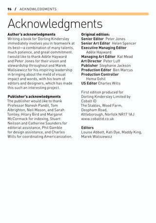 96 / ACKNOWLEDGMENTS
Acknowledgments
Original edition:
Senior Editor Peter Jones
Senior Art Editor Helen Spencer
Executive Managing Editor
Adèle Hayward
Managing Art Editor Kat Mead
Art Director Peter Luff
Publisher Stephanie Jackson
Production Editor Ben Marcus
Production Controller
Hema Gohil
US Editor Charles Wills
First edition produced for
Dorling Kindersley Limited by
Cobalt ID
The Stables, Wood Farm,
Deopham Road,
Attleborough, Norfolk NR17 1AJ
www.cobaltid.co.uk
Editors
Louise Abbott, Kati Dye, Maddy King,
Marek Walisiewicz
Author’s acknowledgments
Writing a book for Dorling Kindersley
immediately involves you in teamwork at
its best—a combination of many talents,
much patience, and great commitment.
I would like to thank Adèle Hayward
and Peter Jones for their vision and
stewardship throughout and Marek
Walisiewicz for his inspiring leadership
in bringing about the meld of visual
impact and words, with his team of
editors and designers, which has made
this such an interesting project.
Publisher’s acknowledgments
The publisher would like to thank
Professor Naresh Pandit, Tom
Albrighton, Neil Mason, and Sarah
Tomley; Hilary Bird and Margaret
McCormack for indexing, Stuart
Neilson and Catherine Saunders for
editorial assistance, Phil Gamble
for design assistance, and Charles
Wills for coordinating Americanization.
 