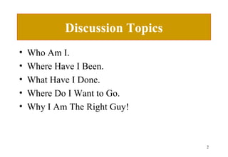 Discussion Topics Who Am I. Where Have I Been. What Have I Done. Where Do I Want to Go. Why I Am The Right Guy! 