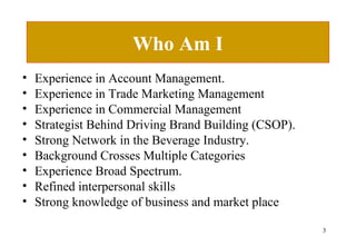 Who Am I Experience in Account Management. Experience in Trade Marketing Management Experience in Commercial Management Strategist Behind Driving Brand Building (CSOP). Strong Network in the Beverage Industry. Background Crosses Multiple Categories Experience Broad Spectrum. Refined interpersonal skills Strong knowledge of business and market place 