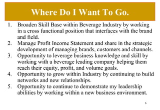 Where Do I Want To Go. Broaden Skill Base within Beverage Industry by working in a cross functional position that interfaces with the brand and field. Manage Profit Income Statement and share in the strategic development of managing brands, customers and channels.  Opportunity to leverage business knowledge and skill by working with a beverage leading company helping them reach their equity, profit, and volume goals. Opportunity to grow within Industry by continuing to build networks and new relationships. Opportunity to continue to demonstrate my leadership abilities by working within a new business environment. 