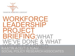 WORKFORCE LEADERSHIP PROJECT BRIEFING:WHAT WE’VE DONE & WHAT WE’VE LEARNED KRISTIN WOLFF & TEAM SOCIAL POLICY RESEARCH ASSOCIATES 