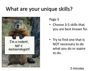 What are your unique skills?
Page 5
• Choose 3-5 skills that
you are best known for.
• Try to find one that is
NOT necessary to do
what you do or aspire
to do.
3 minutes
 
