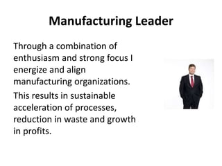 Manufacturing Leader
Through a combination of
enthusiasm and strong focus I
energize and align
manufacturing organizations.
This results in sustainable
acceleration of processes,
reduction in waste and growth
in profits.
 