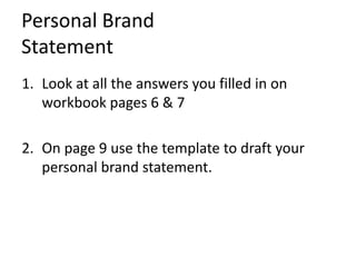 Personal Brand
Statement
1. Look at all the answers you filled in on
workbook pages 6 & 7
2. On page 9 use the template to draft your
personal brand statement.
 