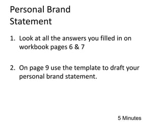 Personal Brand
Statement
1. Look at all the answers you filled in on
workbook pages 6 & 7
2. On page 9 use the template to draft your
personal brand statement.
5 Minutes
 
