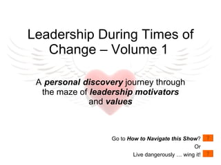 A   personal   discovery  journey through the maze of  leadership motivators  and  values Leadership During Times of Change – Volume 1  Go to  How to Navigate this Show ? Or Live dangerously … wing it! 