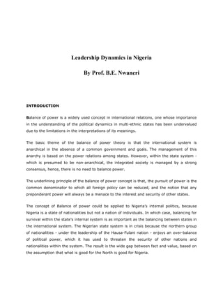 Leadership Dynamics in Nigeria
By Prof. B.E. Nwaneri

INTRODUCTION
Balance of power is a widely used concept in international relations, one whose importance
in the understanding of the political dynamics in multi-ethnic states has been undervalued
due to the limitations in the interpretations of its meanings.
The basic theme of the balance of power theory is that the international system is
anarchical in the absence of a common government and goals. The management of this
anarchy is based on the power relations among states. However, within the state system which is presumed to be non-anarchical, the integrated society is managed by a strong
consensus, hence, there is no need to balance power.
The underlining principle of the balance of power concept is that, the pursuit of power is the
common denominator to which all foreign policy can be reduced, and the notion that any
preponderant power will always be a menace to the interest and security of other states.
The concept of Balance of power could be applied to Nigeria’s internal politics, because
Nigeria is a state of nationalities but not a nation of individuals. In which case, balancing for
survival within the state's internal system is as important as the balancing between states in
the international system. The Nigerian state system is in crisis because the northern group
of nationalities - under the leadership of the Hausa-Fulani nation - enjoys an over-balance
of political power, which it has used to threaten the security of other nations and
nationalities within the system. The result is the wide gap between fact and value, based on
the assumption that what is good for the North is good for Nigeria.

 