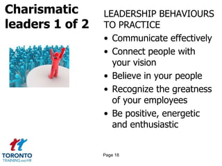 Charismatic
leaders 1 of 2
LEADERSHIP BEHAVIOURS
TO PRACTICE
• Communicate effectively
• Connect people with
your vision
• Believe in your people
• Recognize the greatness
of your employees
• Be positive, energetic
and enthusiastic
Page 18
 