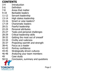 CONTENTS
3-4 Introduction
5-6 Definition
7-8 Areas that matter
9-10 Bankable leaders
11-12 Servant leadership
13-14 High stakes leadership
15-16 Smart or wise leaders?
17-19 Charismatic leaders
20-21 Fearful leadership
22-24 Personal attributes
25-27 Tasks and personal challenges
28-29 Critical leadership skills
30-32 Getting the most out of oneself
33-34 Civility and rudeness
35-37 Projecting warmth and strength
38-41 Focus as a leader
42-43 Portray confidence
44-45 Strategically-driven cultures
46-48 Analyzing your team members
49 Case study
50-51 Conclusion, summary and questions
Page 2
 