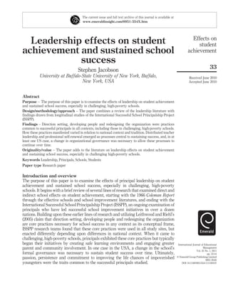 Leadership effects on student
achievement and sustained school
success
Stephen Jacobson
University at Buffalo-State University of New York, Buffalo,
New York, USA
Abstract
Purpose – The purpose of this paper is to examine the effects of leadership on student achievement
and sustained school success, especially in challenging, high-poverty schools.
Design/methodology/approach – The paper combines a review of the leadership literature with
ﬁndings drawn from longitudinal studies of the International Successful School Principalship Project
(ISSPP).
Findings – Direction setting, developing people and redesigning the organization were practices
common to successful principals in all contexts, including those in challenging, high-poverty schools.
How these practices manifested varied in relation to national context and tradition. Distributed teacher
leadership and professional self-renewal emerged as processes central to sustaining success, and, in at
least one US case, a change in organizational governance was necessary to allow these processes to
continue over time.
Originality/value – The paper adds to the literature on leadership effects on student achievement
and sustaining school success, especially in challenging high-poverty schools.
Keywords Leadership, Principals, Schools, Students
Paper type Research paper
Introduction and overview
The purpose of this paper is to examine the effects of principal leadership on student
achievement and sustained school success, especially in challenging, high-poverty
schools. It begins with a brief review of several lines of research that examined direct and
indirect school effects on student achievement, starting with the 1966 Coleman Report
through the effective schools and school improvement literatures, and ending with the
International Successful School Principalship Project (ISSPP), an ongoing examination of
principals who have led successful school improvement initiatives in over a dozen
nations. Building upon these earlier lines of research and utilizing Leithwood and Riehl’s
(2005) claim that direction setting, developing people and redesigning the organization
are core practices necessary for school success in any context as its conceptual frame,
ISSPP research teams found that these core practices were used in all study sites, but
enacted differently depending upon differences in national context. When it came to
challenging, high-poverty schools, principals exhibited these core practices but typically
began their initiatives by creating safe learning environments and engaging greater
parent and community involvement. In one case in the USA, a change in the school’s
formal governance was necessary to sustain student success over time. Ultimately,
passion, persistence and commitment to improving the life chances of impoverished
youngsters were the traits common to the successful principals studied.
The current issue and full text archive of this journal is available at
www.emeraldinsight.com/0951-354X.htm
Effects on
student
achievement
33
Received June 2010
Accepted June 2010
International Journal of Educational
Management
Vol. 25 No. 1, 2011
pp. 33-44
q Emerald Group Publishing Limited
0951-354X
DOI 10.1108/09513541111100107
 