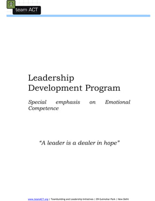  
 
 
 
 




Leadership
Development Program
Special  emphasis                                    on            Emotional
Competence




         “A leader is a dealer in hope”

                                   Contact:
                                   Mr.Ravi
                                   Mb:9891925475
                                   E:ravi@teamact.org



www.teamACT.org | Teambuilding and Leadership Initiatives | D9 Gulmohar Park | New Delhi
 