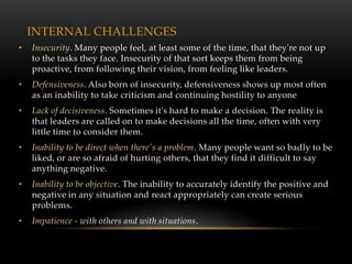 INTERNAL CHALLENGES
•   Insecurity. Many people feel, at least some of the time, that they're not up
    to the tasks they face. Insecurity of that sort keeps them from being
    proactive, from following their vision, from feeling like leaders.
•   Defensiveness. Also born of insecurity, defensiveness shows up most often
    as an inability to take criticism and continuing hostility to anyone
•   Lack of decisiveness. Sometimes it's hard to make a decision. The reality is
    that leaders are called on to make decisions all the time, often with very
    little time to consider them.
•   Inability to be direct when there's a problem. Many people want so badly to be
    liked, or are so afraid of hurting others, that they find it difficult to say
    anything negative.
•   Inability to be objective. The inability to accurately identify the positive and
    negative in any situation and react appropriately can create serious
    problems.
•   Impatience - with others and with situations.
 