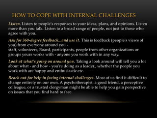 HOW TO COPE WITH INTERNAL CHALLENGES
Listen. Listen to people's responses to your ideas, plans, and opinions. Listen
more than you talk. Listen to a broad range of people, not just to those who
agree with you.
Ask for 360-degree feedback...and use it. This is feedback (people's views of
you) from everyone around you -
staff, volunteers, Board, participants, people from other organizations or
groups yours works with - anyone you work with in any way.
Look at what's going on around you. Taking a look around will tell you a lot
about what - and how - you're doing as a leader., whether the people you
work with are happy and enthusiastic etc.
Reach out for help in facing internal challenges. Most of us find it difficult to
change entirely on our own. A psychotherapist, a good friend, a perceptive
colleague, or a trusted clergyman might be able to help you gain perspective
on issues that you find hard to face.
 