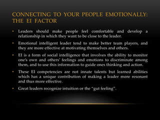 CONNECTING TO YOUR PEOPLE EMOTIONALLY:
THE EI FACTOR
•   Leaders should make people feel comfortable and develop a
    relationship in which they want to be close to the leader.
•   Emotional intelligent leader tend to make better team players, and
    they are more effective at motivating themselves and others.
•   EI is a form of social intelligence that involves the ability to monitor
    one’s own and others’ feelings and emotions to discriminate among
    them, and to use this information to guide ones thinking and action.
•   These EI competencies are not innate talents but learned abilities
    which has a unique contribution of making a leader more resonant
    and thus more effective.
•   Great leaders recognize intuition or the “gut feeling”.
 