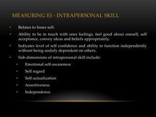 MEASURING EI - INTRAPERSONAL SKILL

•        Relates to Inner self.
•        Ability to be in touch with ones feelings, feel good about oneself, self
         acceptance, convey ideas and beliefs appropriately.
•        Indicates level of self confidence and ability to function independently
         without being unduly dependent on others.
•        Sub-dimensions of intrapersonal skill include:
     •       Emotional self-awareness
     •       Self regard
     •       Self-actualization
     •       Assertiveness
     •       Independence
 