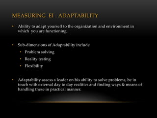 MEASURING EI - ADAPTABILITY
•   Ability to adapt yourself to the organization and environment in
    which you are functioning.


•   Sub-dimensions of Adaptability include
     • Problem solving
     • Reality testing
     • Flexibility


•   Adaptability assess a leader on his ability to solve problems, be in
    touch with external day to day realities and finding ways & means of
    handling these in practical manner.
 