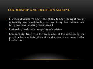 LEADERSHIP AND DECISION MAKING

• Effective decision making is the ability to have the right mix of
  rationality and emotionality, neither being too rational nor
  being too emotional in your approach.
• Rationality deals with the quality of decision.
• Emotionality deals with the acceptance of the decision by the
  people who have to implement the decision or are impacted by
  the decision.
 