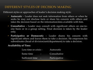 DIFFERENT STYLES OF DECISION MAKING
Different styles or approaches of leader’s decision making style:
    • Autocratic – Leader does not seek information from others or when he
      seeks he may not disclose facts or share his concern with others and
      takes the decision based on the information/data available with him.
    • Consultative – Leader may consult with significant others on one-to-
      one basis or in a group setting. Final decision is taken by the leader
      only.
    • Participative or Democratic – Leader shares his concern with
      significant others and leaves them to take a decision. He empowers his
      subordinates (head of division/unit/department) to take a decision.
    Availability of Time:
                 Less time or crisis -      Autocratic
                 Some time          -       Consultative
                 Sufficient time    -       Participative
 