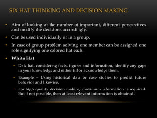 SIX HAT THINKING AND DECISION MAKING

• Aim of looking at the number of important, different perspectives
  and modify the decisions accordingly.
• Can be used individually or in a group.
• In case of group problem solving, one member can be assigned one
  role signifying one colored hat each.
• White Hat
   • Data hat, considering facts, figures and information, identify any gaps
     in your knowledge and either fill or acknowledge them.
   • Example – Using historical data or case studies to predict future
     behavior and likewise.
   • For high quality decision making, maximum information is required.
     But if not possible, then at least relevant information is obtained.
 