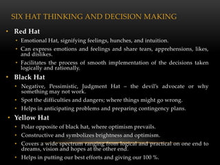 SIX HAT THINKING AND DECISION MAKING
• Red Hat
  • Emotional Hat, signifying feelings, hunches, and intuition.
  • Can express emotions and feelings and share tears, apprehensions, likes,
    and dislikes.
  • Facilitates the process of smooth implementation of the decisions taken
    logically and rationally.
• Black Hat
  • Negative, Pessimistic, Judgment Hat – the devil’s advocate or why
    something may not work.
  • Spot the difficulties and dangers; where things might go wrong.
  • Helps in anticipating problems and preparing contingency plans.
• Yellow Hat
  • Polar opposite of black hat, where optimism prevails.
  • Constructive and symbolizes brightness and optimism.
  • Covers a wide spectrum ranging from logical and practical on one end to
    dreams, vision and hopes at the other end.
  • Helps in putting our best efforts and giving our 100 %.
 