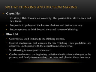SIX HAT THINKING AND DECISION MAKING
• Green Hat
  •   Creativity Hat, focuses on creativity; the possibilities, alternatives and
      new ideas.
  •   Purpose is to go beyond the known, obvious, and just satisfactory.
  •   Encourages one to think beyond the usual pattern of thinking.

• Blue Hat
  • Control Hat, used to manage the thinking process.
  • Control mechanism that ensures the Six Thinking Hats guidelines are
    observed, i.e. thinking with the overall frame of reference.
  • Sets thinking in an organized manner.
  • Can be used once at the beginning to define the situation and organize the
    process, and finally to summarize, conclude, and plan for the action steps.
 