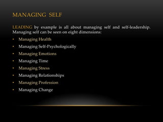 MANAGING SELF

LEADING by example is all about managing self and self-leadership.
Managing self can be seen on eight dimensions:
•   Managing Health
•   Managing Self-Psychologically
•   Managing Emotions
•   Managing Time
•   Managing Stress
•   Managing Relationships
•   Managing Profession
•   Managing Change
 
