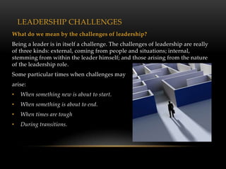 LEADERSHIP CHALLENGES
What do we mean by the challenges of leadership?
Being a leader is in itself a challenge. The challenges of leadership are really
of three kinds: external, coming from people and situations; internal,
stemming from within the leader himself; and those arising from the nature
of the leadership role.
Some particular times when challenges may
arise:
•   When something new is about to start.
•   When something is about to end.
•   When times are tough
•   During transitions.
 