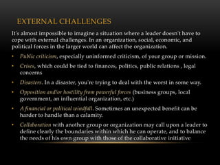 EXTERNAL CHALLENGES
It's almost impossible to imagine a situation where a leader doesn't have to
cope with external challenges. In an organization, social, economic, and
political forces in the larger world can affect the organization.
•   Public criticism, especially uninformed criticism, of your group or mission.
•   Crises, which could be tied to finances, politics, public relations , legal
    concerns
•   Disasters. In a disaster, you're trying to deal with the worst in some way.
•   Opposition and/or hostility from powerful forces (business groups, local
    government, an influential organization, etc.)
•   A financial or political windfall. Sometimes an unexpected benefit can be
    harder to handle than a calamity.
•   Collaboration with another group or organization may call upon a leader to
    define clearly the boundaries within which he can operate, and to balance
    the needs of his own group with those of the collaborative initiative
 