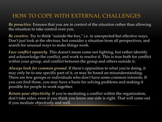 HOW TO COPE WITH EXTERNAL CHALLENGES
Be proactive. Ensures that you are in control of the situation rather than allowing
the situation to take control over you.
Be creative. Try to think "outside the box," i.e. in unexpected but effective ways.
Don't just look at the obvious, but consider a situation from all perspectives, and
search for unusual ways to make things work.
Face conflict squarely. This doesn't mean come out fighting, but rather identify
and acknowledge the conflict, and work to resolve it. This is true both for conflict
within your group, and conflict between the group and others outside it.
Always look for common ground. If there's opposition to what you're doing, it
may only be to one specific part of it, or may be based on misunderstanding.
There are few groups or individuals who don't have some common interests. If
you can find those, you may have a basis for solving problems and making it
possible for people to work together.
Retain your objectivity. If you're mediating a conflict within the organization,
don't take sides, even if you think you know one side is right. That will come out
if you mediate objectively and well.
 