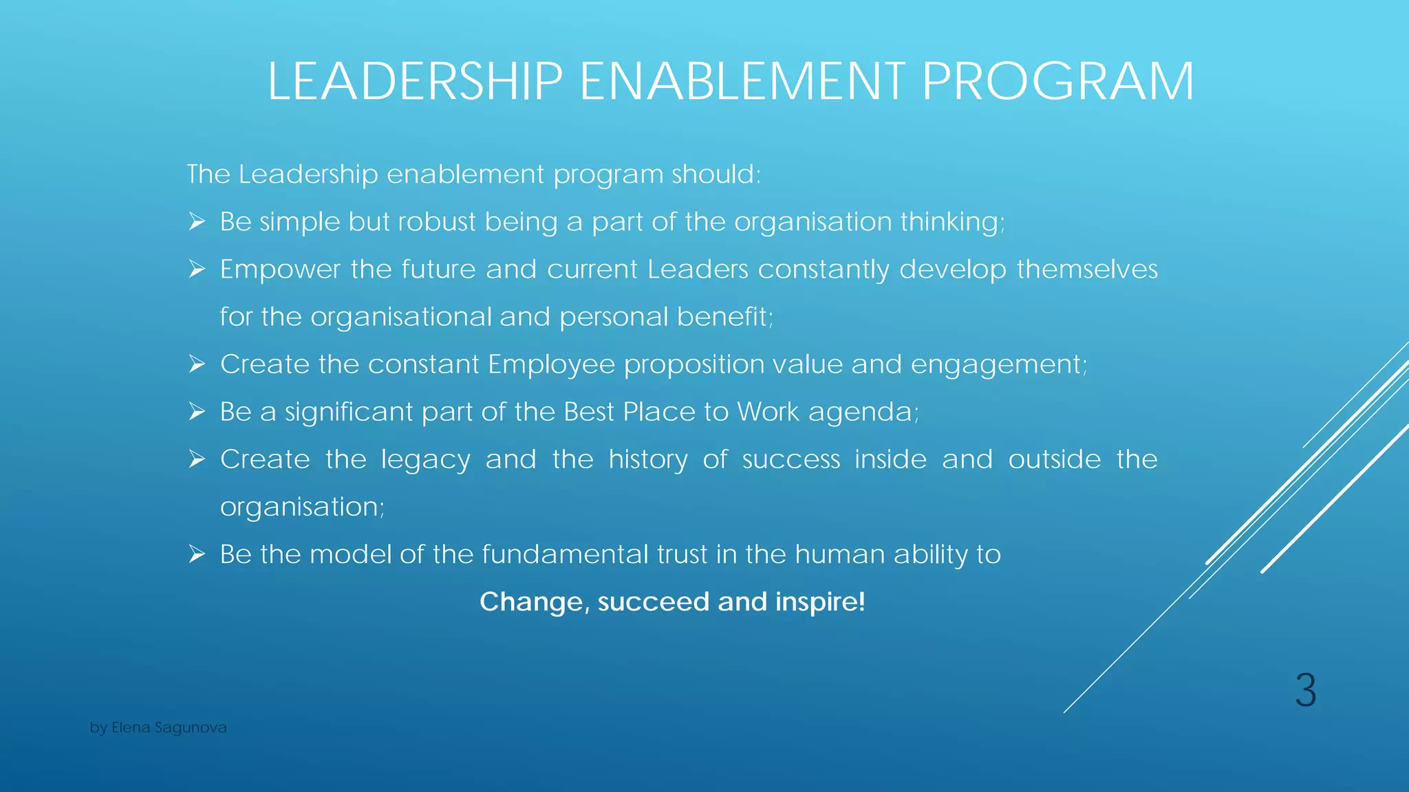 LEADERSHIP ENABLEMENT PROGRAM
The Leadership enablement program should:
 Be simple but robust being a part of the organisation thinking;
 Empower the future and current Leaders constantly develop themselves
for the organisational and personal benefit;
 Create the constant Employee proposition value and engagement;
 Be a significant part of the Best Place to Work agenda;
 Create the legacy and the history of success inside and outside the
organisation;
 Be the model of the fundamental trust in the human ability to
Change, succeed and inspire!
3
by Elena Sagunova
 