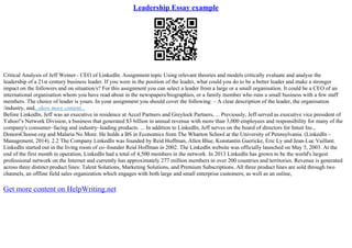 Leadership Essay example
Critical Analysis of Jeff Weiner– CEO of LinkedIn. Assignment topic Using relevant theories and models critically evaluate and analyse the
leadership of a 21st century business leader. If you were in the position of the leader, what could you do to be a better leader and make a stronger
impact on the followers and on situation/s? For this assignment you can select a leader from a large or a small organisation. It could be a CEO of an
international organisation whom you have read about in the newspapers/biographies, or a family member who runs a small business with a few staff
members. The choice of leader is yours. In your assignment you should cover the following: – A clear description of the leader, the organisation
/industry, and...show more content...
Before LinkedIn, Jeff was an executive in residence at Accel Partners and Greylock Partners, ... Previously, Jeff served as executive vice president of
Yahoo!'s Network Division, a business that generated $3 billion in annual revenue with more than 3,000 employees and responsibility for many of the
company's consumer–facing and industry–leading products. ... In addition to LinkedIn, Jeff serves on the board of directors for Intuit Inc.,
DonorsChoose.org and Malaria No More. He holds a BS in Economics from The Wharton School at the University of Pennsylvania. (LinkedIn –
Management, 2014). 2.2 The Company LinkedIn was founded by Reid Hoffman, Allen Blue, Konstantin Guericke, Eric Ly and Jean–Luc Vaillant.
LinkedIn started out in the living room of co–founder Reid Hoffman in 2002. The LinkedIn website was officially launched on May 5, 2003. At the
end of the first month in operation, LinkedIn had a total of 4,500 members in the network. In 2013 LinkedIn has grown to be the world's largest
professional network on the Internet and currently has approximately 277 million members in over 200 countries and territories. Revenue is generated
across three distinct product lines: Talent Solutions, Marketing Solutions, and Premium Subscriptions. All three product lines are sold through two
channels, an offline field sales organization which engages with both large and small enterprise customers; as well as an online,
Get more content on HelpWriting.net
 