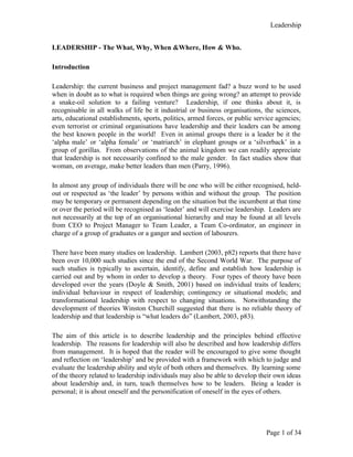 Leadership
LEADERSHIP - The What, Why, When &Where, How & Who.
Introduction
Leadership: the current business and project management fad? a buzz word to be used
when in doubt as to what is required when things are going wrong? an attempt to provide
a snake-oil solution to a failing venture? Leadership, if one thinks about it, is
recognisable in all walks of life be it industrial or business organisations, the sciences,
arts, educational establishments, sports, politics, armed forces, or public service agencies;
even terrorist or criminal organisations have leadership and their leaders can be among
the best known people in the world! Even in animal groups there is a leader be it the
‘alpha male’ or ‘alpha female’ or ‘matriarch’ in elephant groups or a ‘silverback’ in a
group of gorillas. From observations of the animal kingdom we can readily appreciate
that leadership is not necessarily confined to the male gender. In fact studies show that
woman, on average, make better leaders than men (Parry, 1996).
In almost any group of individuals there will be one who will be either recognised, held-
out or respected as ‘the leader’ by persons within and without the group. The position
may be temporary or permanent depending on the situation but the incumbent at that time
or over the period will be recognised as ‘leader’ and will exercise leadership. Leaders are
not necessarily at the top of an organisational hierarchy and may be found at all levels
from CEO to Project Manager to Team Leader, a Team Co-ordinator, an engineer in
charge of a group of graduates or a ganger and section of labourers.
There have been many studies on leadership. Lambert (2003, p82) reports that there have
been over 10,000 such studies since the end of the Second World War. The purpose of
such studies is typically to ascertain, identify, define and establish how leadership is
carried out and by whom in order to develop a theory. Four types of theory have been
developed over the years (Doyle & Smith, 2001) based on individual traits of leaders;
individual behaviour in respect of leadership; contingency or situational models; and
transformational leadership with respect to changing situations. Notwithstanding the
development of theories Winston Churchill suggested that there is no reliable theory of
leadership and that leadership is “what leaders do” (Lambert, 2003, p83).
The aim of this article is to describe leadership and the principles behind effective
leadership. The reasons for leadership will also be described and how leadership differs
from management. It is hoped that the reader will be encouraged to give some thought
and reflection on ‘leadership’ and be provided with a framework with which to judge and
evaluate the leadership ability and style of both others and themselves. By learning some
of the theory related to leadership individuals may also be able to develop their own ideas
about leadership and, in turn, teach themselves how to be leaders. Being a leader is
personal; it is about oneself and the personification of oneself in the eyes of others.
Page 1 of 34
 