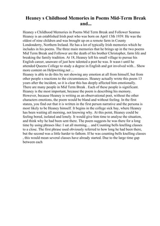 Heaney s Childhood Memories in Poems Mid-Term Break
and...
Heaney s Childhood Memories in Poems Mid Term Break and Follower Seamus
Heaney is an established Irish poet who was born on April 13th 1939. He was the
oldest of nine children and was brought up on a remote farm in County
Londonderry, Northern Ireland. He has a lot of typically Irish memories which he
includes in his poems. The three main memories that he brings up in the two poems
Mid Term Break and Follower are the death of his brother Christopher, farm life and
breaking the family tradition. At 18, Heaney left his small village to pursue his
English career, unaware of just how talented a poet he was. It wasn t until he
attended Queens College to study a degree in English and got involved with... Show
more content on Helpwriting.net ...
Heaney is able to do this by not showing any emotion at all from himself, but from
other people s reactions to the circumstances. Heaney actually wrote this poem 13
years after the incident, so it is clear this has deeply affected him emotionally.
There are many people in Mid Term Break . Each of these people is significant.
Heaney is the most important, because the poem is describing his memory.
However, because Heaney is writing as an observational poet, without the other
characters emotions, the poem would be bland and without feeling. In the first
stanza, you find out that it is written in the first person narrative and the persona is
most likely to be Heaney himself. It begins in the college sick bay, where Heaney
has been waiting all morning, not knowing why. At this point, Heaney could be
feeling bored, isolated and lonely. It would give him time to analyse the situation,
and think why he had been sent there. The poem suggests he was there for a long
time by using phrases like: I sat all morning.... and Counting bells knelling classes
to a close. The first phrase used obviously referred to how long he had been there,
but the second was a little harder to fathom. If he was counting bells knelling classes
, this would mean several classes have already started. Due to the large time gap
between each
 