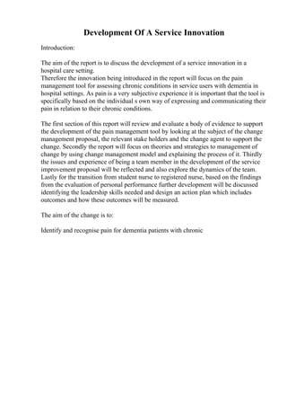 Development Of A Service Innovation
Introduction:
The aim of the report is to discuss the development of a service innovation in a
hospital care setting.
Therefore the innovation being introduced in the report will focus on the pain
management tool for assessing chronic conditions in service users with dementia in
hospital settings. As pain is a very subjective experience it is important that the tool is
specifically based on the individual s own way of expressing and communicating their
pain in relation to their chronic conditions.
The first section of this report will review and evaluate a body of evidence to support
the development of the pain management tool by looking at the subject of the change
management proposal, the relevant stake holders and the change agent to support the
change. Secondly the report will focus on theories and strategies to management of
change by using change management model and explaining the process of it. Thirdly
the issues and experience of being a team member in the development of the service
improvement proposal will be reflected and also explore the dynamics of the team.
Lastly for the transition from student nurse to registered nurse, based on the findings
from the evaluation of personal performance further development will be discussed
identifying the leadership skills needed and design an action plan which includes
outcomes and how these outcomes will be measured.
The aim of the change is to:
Identify and recognise pain for dementia patients with chronic
 