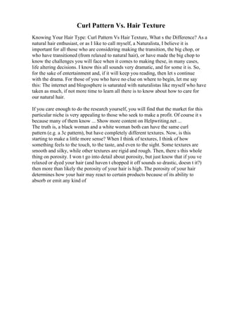 Curl Pattern Vs. Hair Texture
Knowing Your Hair Type: Curl Pattern Vs Hair Texture, What s the Difference? As a
natural hair enthusiast, or as I like to call myself, a Naturalista, I believe it is
important for all those who are considering making the transition, the big chop, or
who have transitioned (from relaxed to natural hair), or have made the big chop to
know the challenges you will face when it comes to making these, in many cases,
life altering decisions. I know this all sounds very dramatic, and for some it is. So,
for the sake of entertainment and, if it will keep you reading, then let s continue
with the drama. For those of you who have no clue on where to begin, let me say
this: The internet and blogosphere is saturated with naturalistas like myself who have
taken as much, if not more time to learn all there is to know about how to care for
our natural hair.
If you care enough to do the research yourself, you will find that the market for this
particular niche is very appealing to those who seek to make a profit. Of course it s
because many of them know ... Show more content on Helpwriting.net ...
The truth is, a black woman and a white woman both can have the same curl
pattern (e.g. a 3c pattern), but have completely different textures. Now, is this
starting to make a little more sense? When I think of textures, I think of how
something feels to the touch, to the taste, and even to the sight. Some textures are
smooth and silky, while other textures are rigid and rough. Then, there s this whole
thing on porosity. I won t go into detail about porosity, but just know that if you ve
relaxed or dyed your hair (and haven t chopped it off sounds so drastic, doesn t it?)
then more than likely the porosity of your hair is high. The porosity of your hair
determines how your hair may react to certain products because of its ability to
absorb or emit any kind of
 