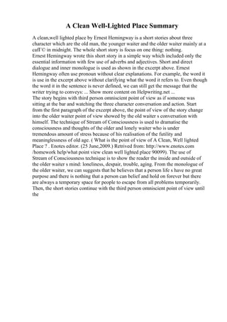 A Clean Well-Lighted Place Summary
A clean,well lighted place by Ernest Hemingway is a short stories about three
character which are the old man, the younger waiter and the older waiter mainly at a
cafГ© in midnight. The whole short story is focus on one thing: nothing.
Ernest Hemingway wrote this short story in a simple way which included only the
essential information with few use of adverbs and adjectives. Short and direct
dialogue and inner monologue is used as shown in the excerpt above. Ernest
Hemingway often use pronoun without clear explanations. For example, the word it
is use in the excerpt above without clarifying what the word it refers to. Even though
the word it in the sentence is never defined, we can still get the message that the
writer trying to conveys: ... Show more content on Helpwriting.net ...
The story begins with third person omniscient point of view as if someone was
sitting at the bar and watching the three character conversation and action. Start
from the first paragraph of the excerpt above, the point of view of the story change
into the older waiter point of view showed by the old waiter s conversation with
himself. The technique of Stream of Consciousness is used to dramatise the
consciousness and thoughts of the older and lonely waiter who is under
tremendous amount of stress because of his realisation of the futility and
meaninglessness of old age. ( What is the point of view of A Clean, Well lighted
Place ? . Enotes editor. (25 June,2009.) Retrived from: http://www.enotes.com
/homework help/what point view clean well lighted place 90099). The use of
Stream of Consciousness technique is to show the reader the inside and outside of
the older waiter s mind: loneliness, despair, trouble, aging. From the monologue of
the older waiter, we can suggests that he believes that a person life s have no great
purpose and there is nothing that a person can belief and hold on forever but there
are always a temporary space for people to escape from all problems temporarily.
Then, the short stories continue with the third person omniscient point of view until
the
 