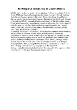 The Origin Of Moral Sense By Charles Darwin
Charles Darwin is famous for his theories regarding evolution and natural selection.
In his 1871 book, Charles Darwin explains the origin of morality through studying
the behavior of various species. In his essay, Origin of the Moral Sense Charles
Darwin uses his theory of evolution to explain the origin of moralitythrough the study
of animals, specifically mammals. Darwin s main theory of the Origin of the Moral
Sense is that humans have natural social instincts which in turn gives them a sense of
naturally occurring morality. Darwin s ideas surrounding morality and a natural
social instinct have been echoed and added to by philosophers, almost a century
later, David Barash and Robert Trivers.
In his essay, the Origin of Moral Sense Charles Darwin explains the origin of morality
and its relation to evolution. Darwin argues, that like animals, humans are
descendants of natural selection. Darwin argues that not only our (meaning humans
and animals) mental capacity evolved, so did our own moral sense. Darwin s first
point in the Origin of Moral Sense is that ethics occurs naturally amongst animals.
Darwin believes that animals have a sense of sympathy and need to do the right
thing ingrained in them. Although Darwin believes it is instinctual to do good , it
does not apply to the same species, only species of the same kind.
Darwin s second point argues that past actions that are good will be ingrained within
ourselves, so we will repeat the same action again. Darwin
 