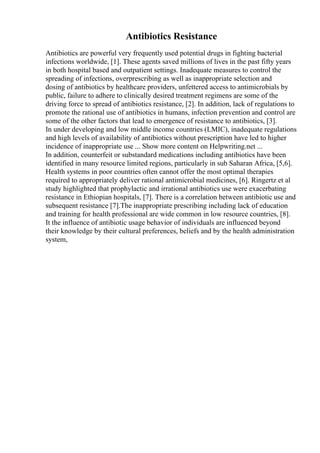 Antibiotics Resistance
Antibiotics are powerful very frequently used potential drugs in fighting bacterial
infections worldwide, [1]. These agents saved millions of lives in the past fifty years
in both hospital based and outpatient settings. Inadequate measures to control the
spreading of infections, overprescribing as well as inappropriate selection and
dosing of antibiotics by healthcare providers, unfettered access to antimicrobials by
public, failure to adhere to clinically desired treatment regimens are some of the
driving force to spread of antibiotics resistance, [2]. In addition, lack of regulations to
promote the rational use of antibiotics in humans, infection prevention and control are
some of the other factors that lead to emergence of resistance to antibiotics, [3].
In under developing and low middle income countries (LMIC), inadequate regulations
and high levels of availability of antibiotics without prescription have led to higher
incidence of inappropriate use ... Show more content on Helpwriting.net ...
In addition, counterfeit or substandard medications including antibiotics have been
identified in many resource limited regions, particularly in sub Saharan Africa, [5,6].
Health systems in poor countries often cannot offer the most optimal therapies
required to appropriately deliver rational antimicrobial medicines, [6]. Ringertz et al
study highlighted that prophylactic and irrational antibiotics use were exacerbating
resistance in Ethiopian hospitals, [7]. There is a correlation between antibiotic use and
subsequent resistance [7].The inappropriate prescribing including lack of education
and training for health professional are wide common in low resource countries, [8].
It the influence of antibiotic usage behavior of individuals are influenced beyond
their knowledge by their cultural preferences, beliefs and by the health administration
system,
 