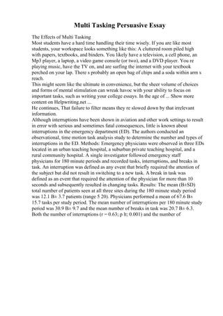 Multi Tasking Persuasive Essay
The Effects of Multi Tasking
Most students have a hard time handling their time wisely. If you are like most
students, your workspace looks something like this: A cluttered room piled high
with papers, textbooks, and binders. You likely have a television, a cell phone, an
Mp3 player, a laptop, a video game console (or two), and a DVD player. You re
playing music, have the TV on, and are surfing the internet with your textbook
perched on your lap. There s probably an open bag of chips and a soda within arm s
reach.
This might seem like the ultimate in convenience, but the sheer volume of choices
and forms of mental stimulation can wreak havoc with your ability to focus on
important tasks, such as writing your college essays. In the age of ... Show more
content on Helpwriting.net ...
He continues, That failure to filter means they re slowed down by that irrelevant
information.
Although interruptions have been shown in aviation and other work settings to result
in error with serious and sometimes fatal consequences, little is known about
interruptions in the emergency department (ED). The authors conducted an
observational, time motion task analysis study to determine the number and types of
interruptions in the ED. Methods: Emergency physicians were observed in three EDs
located in an urban teaching hospital, a suburban private teaching hospital, and a
rural community hospital. A single investigator followed emergency staff
physicians for 180 minute periods and recorded tasks, interruptions, and breaks in
task. An interruption was defined as any event that briefly required the attention of
the subject but did not result in switching to a new task. A break in task was
defined as an event that required the attention of the physician for more than 10
seconds and subsequently resulted in changing tasks. Results: The mean (В±SD)
total number of patients seen at all three sites during the 180 minute study period
was 12.1 В± 3.7 patients (range 5 20). Physicians performed a mean of 67.6 В±
15.7 tasks per study period. The mean number of interruptions per 180 minute study
period was 30.9 В± 9.7 and the mean number of breaks in task was 20.7 В± 6.3.
Both the number of interruptions (r = 0.63; p lt; 0.001) and the number of
 