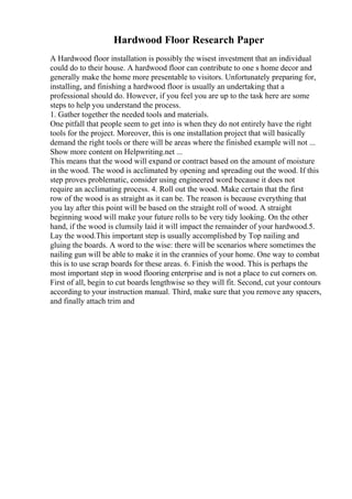 Hardwood Floor Research Paper
A Hardwood floor installation is possibly the wisest investment that an individual
could do to their house. A hardwood floor can contribute to one s home decor and
generally make the home more presentable to visitors. Unfortunately preparing for,
installing, and finishing a hardwood floor is usually an undertaking that a
professional should do. However, if you feel you are up to the task here are some
steps to help you understand the process.
1. Gather together the needed tools and materials.
One pitfall that people seem to get into is when they do not entirely have the right
tools for the project. Moreover, this is one installation project that will basically
demand the right tools or there will be areas where the finished example will not ...
Show more content on Helpwriting.net ...
This means that the wood will expand or contract based on the amount of moisture
in the wood. The wood is acclimated by opening and spreading out the wood. If this
step proves problematic, consider using engineered word because it does not
require an acclimating process. 4. Roll out the wood. Make certain that the first
row of the wood is as straight as it can be. The reason is because everything that
you lay after this point will be based on the straight roll of wood. A straight
beginning wood will make your future rolls to be very tidy looking. On the other
hand, if the wood is clumsily laid it will impact the remainder of your hardwood.5.
Lay the wood.This important step is usually accomplished by Top nailing and
gluing the boards. A word to the wise: there will be scenarios where sometimes the
nailing gun will be able to make it in the crannies of your home. One way to combat
this is to use scrap boards for these areas. 6. Finish the wood. This is perhaps the
most important step in wood flooring enterprise and is not a place to cut corners on.
First of all, begin to cut boards lengthwise so they will fit. Second, cut your contours
according to your instruction manual. Third, make sure that you remove any spacers,
and finally attach trim and
 