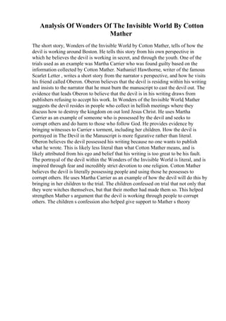 Analysis Of Wonders Of The Invisible World By Cotton
Mather
The short story, Wonders of the Invisible World by Cotton Mather, tells of how the
devil is working around Boston. He tells this story from his own perspective in
which he believes the devil is working in secret, and through the youth. One of the
trials used as an example was Martha Carrier who was found guilty based on the
information collected by Cotton Mather. Nathaniel Hawthorne, writer of the famous
Scarlet Letter , writes a short story from the narrator s perspective, and how he visits
his friend called Oberon. Oberon believes that the devil is residing within his writing
and insists to the narrator that he must burn the manuscript to cast the devil out. The
evidence that leads Oberon to believe that the devil is in his writing draws from
publishers refusing to accept his work. In Wonders of the Invisible World
, Mather
suggests the devil resides in people who collect in hellish meetings where they
discuss how to destroy the kingdom on out lord Jesus Christ. He uses Martha
Carrier as an example of someone who is possessed by the devil and seeks to
corrupt others and do harm to those who follow God. He provides evidence by
bringing witnesses to Carrier s torment, including her children. How the devil is
portrayed in The Devil in the Manuscript is more figurative rather than literal.
Oberon believes the devil possessed his writing because no one wants to publish
what he wrote. This is likely less literal than what Cotton Mather means, and is
likely attributed from his ego and belief that his writing is too great to be his fault.
The portrayal of the devil within the Wonders of the Invisible World is literal, and is
inspired through fear and incredibly strict devotion to one religion. Cotton Mather
believes the devil is literally possessing people and using those he possesses to
corrupt others. He uses Martha Carrier as an example of how the devil will do this by
bringing in her children to the trial. The children confessed on trial that not only that
they were witches themselves, but that their mother had made them so. This helped
strengthen Mather s argument that the devil is working through people to corrupt
others. The children s confession also helped give support to Mather s theory
 